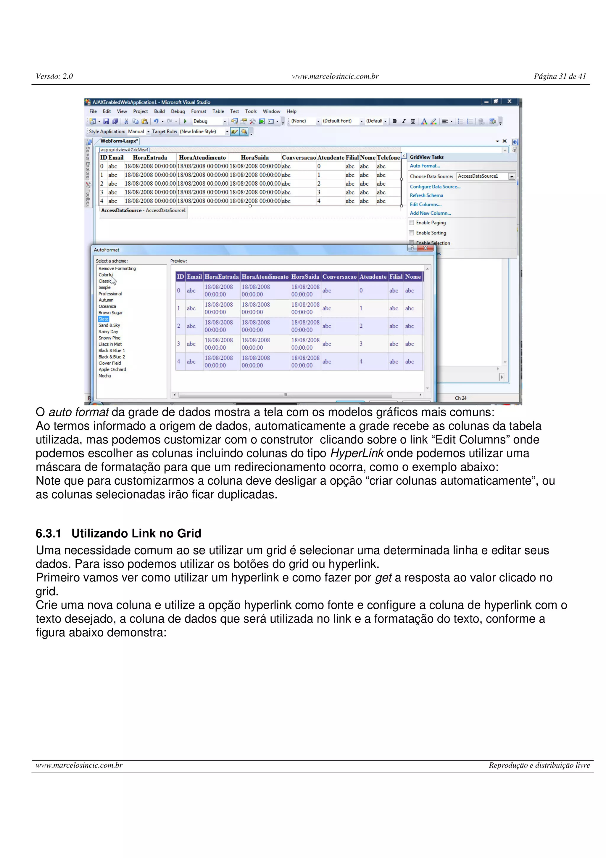 Versão: 2.0 www.marcelosincic.com.br Página 31 de 41 www.marcelosincic.com.br Reprodução e distribuição livre O auto format da grade de dados mostra a tela com os modelos gráficos mais comuns: Ao termos informado a origem de dados, automaticamente a grade recebe as colunas da tabela utilizada, mas podemos customizar com o construtor clicando sobre o link “Edit Columns” onde podemos escolher as colunas incluindo colunas do tipo HyperLink onde podemos utilizar uma máscara de formatação para que um redirecionamento ocorra, como o exemplo abaixo: Note que para customizarmos a coluna deve desligar a opção “criar colunas automaticamente”, ou as colunas selecionadas irão ficar duplicadas. 6.3.1 Utilizando Link no Grid Uma necessidade comum ao se utilizar um grid é selecionar uma determinada linha e editar seus dados. Para isso podemos utilizar os botões do grid ou hyperlink. Primeiro vamos ver como utilizar um hyperlink e como fazer por get a resposta ao valor clicado no grid. Crie uma nova coluna e utilize a opção hyperlink como fonte e configure a coluna de hyperlink com o texto desejado, a coluna de dados que será utilizada no link e a formatação do texto, conforme a figura abaixo demonstra: 