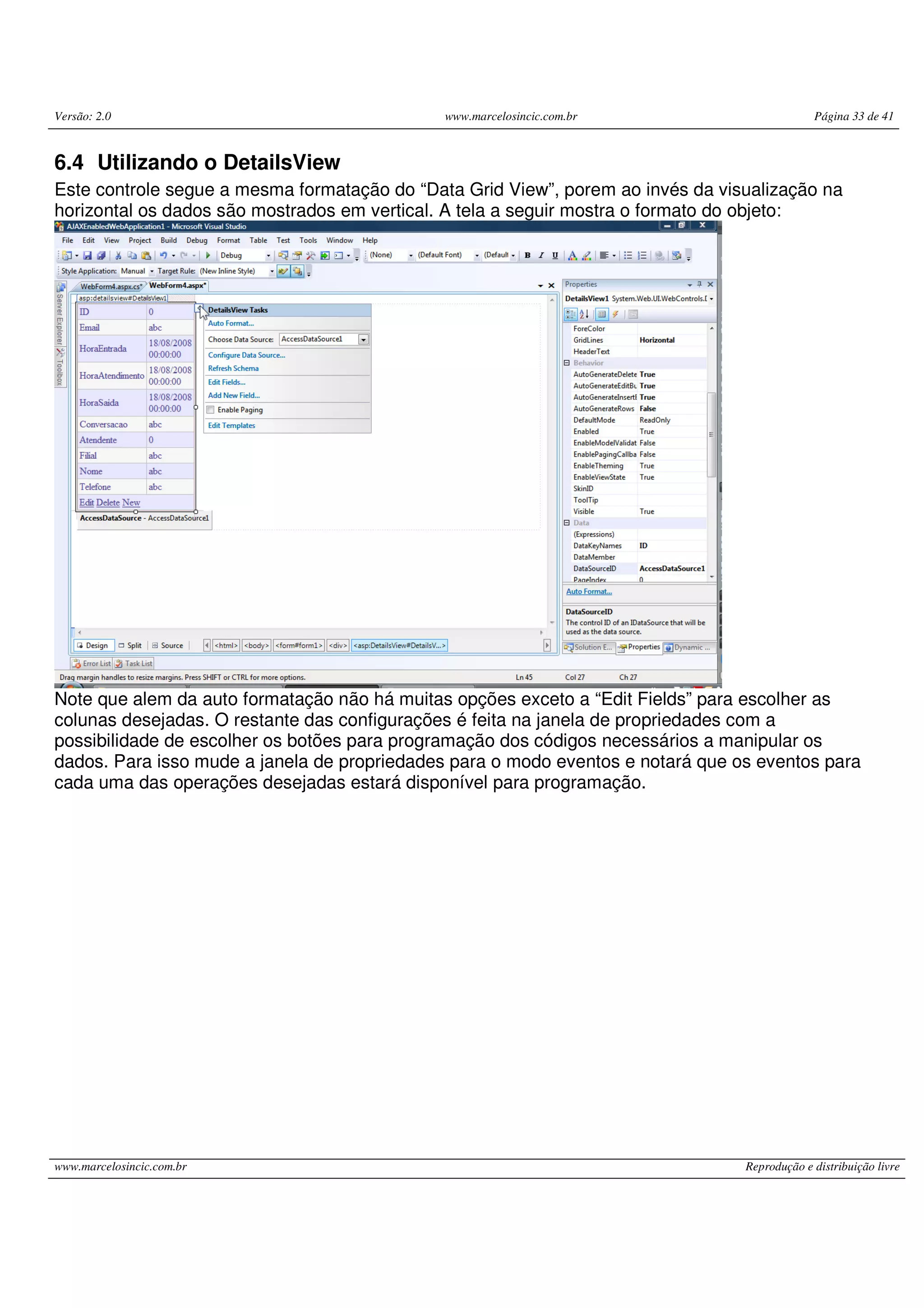 Versão: 2.0 www.marcelosincic.com.br Página 33 de 41 www.marcelosincic.com.br Reprodução e distribuição livre 6.4 Utilizando o DetailsView Este controle segue a mesma formatação do “Data Grid View”, porem ao invés da visualização na horizontal os dados são mostrados em vertical. A tela a seguir mostra o formato do objeto: Note que alem da auto formatação não há muitas opções exceto a “Edit Fields” para escolher as colunas desejadas. O restante das configurações é feita na janela de propriedades com a possibilidade de escolher os botões para programação dos códigos necessários a manipular os dados. Para isso mude a janela de propriedades para o modo eventos e notará que os eventos para cada uma das operações desejadas estará disponível para programação. 