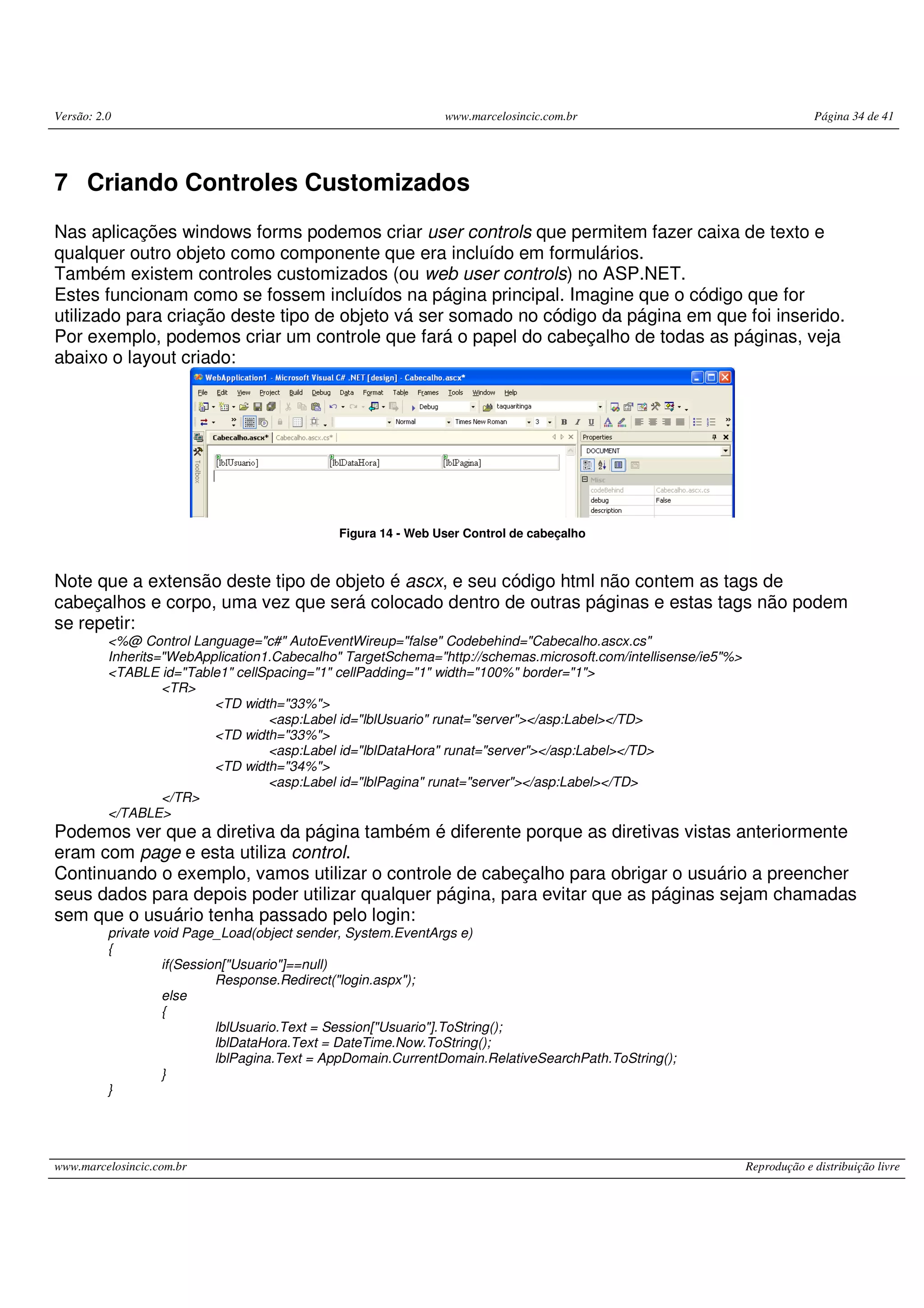 Versão: 2.0 www.marcelosincic.com.br Página 34 de 41 www.marcelosincic.com.br Reprodução e distribuição livre 7 Criando Controles Customizados Nas aplicações windows forms podemos criar user controls que permitem fazer caixa de texto e qualquer outro objeto como componente que era incluído em formulários. Também existem controles customizados (ou web user controls) no ASP.NET. Estes funcionam como se fossem incluídos na página principal. Imagine que o código que for utilizado para criação deste tipo de objeto vá ser somado no código da página em que foi inserido. Por exemplo, podemos criar um controle que fará o papel do cabeçalho de todas as páginas, veja abaixo o layout criado: Figura 14 - Web User Control de cabeçalho Note que a extensão deste tipo de objeto é ascx, e seu código html não contem as tags de cabeçalhos e corpo, uma vez que será colocado dentro de outras páginas e estas tags não podem se repetir: <%@ Control Language="c#" AutoEventWireup="false" Codebehind="Cabecalho.ascx.cs" Inherits="WebApplication1.Cabecalho" TargetSchema="http://schemas.microsoft.com/intellisense/ie5"%> <TABLE id="Table1" cellSpacing="1" cellPadding="1" width="100%" border="1"> <TR> <TD width="33%"> <asp:Label id="lblUsuario" runat="server"></asp:Label></TD> <TD width="33%"> <asp:Label id="lblDataHora" runat="server"></asp:Label></TD> <TD width="34%"> <asp:Label id="lblPagina" runat="server"></asp:Label></TD> </TR> </TABLE> Podemos ver que a diretiva da página também é diferente porque as diretivas vistas anteriormente eram com page e esta utiliza control. Continuando o exemplo, vamos utilizar o controle de cabeçalho para obrigar o usuário a preencher seus dados para depois poder utilizar qualquer página, para evitar que as páginas sejam chamadas sem que o usuário tenha passado pelo login: private void Page_Load(object sender, System.EventArgs e) { if(Session["Usuario"]==null) Response.Redirect("login.aspx"); else { lblUsuario.Text = Session["Usuario"].ToString(); lblDataHora.Text = DateTime.Now.ToString(); lblPagina.Text = AppDomain.CurrentDomain.RelativeSearchPath.ToString(); } } 