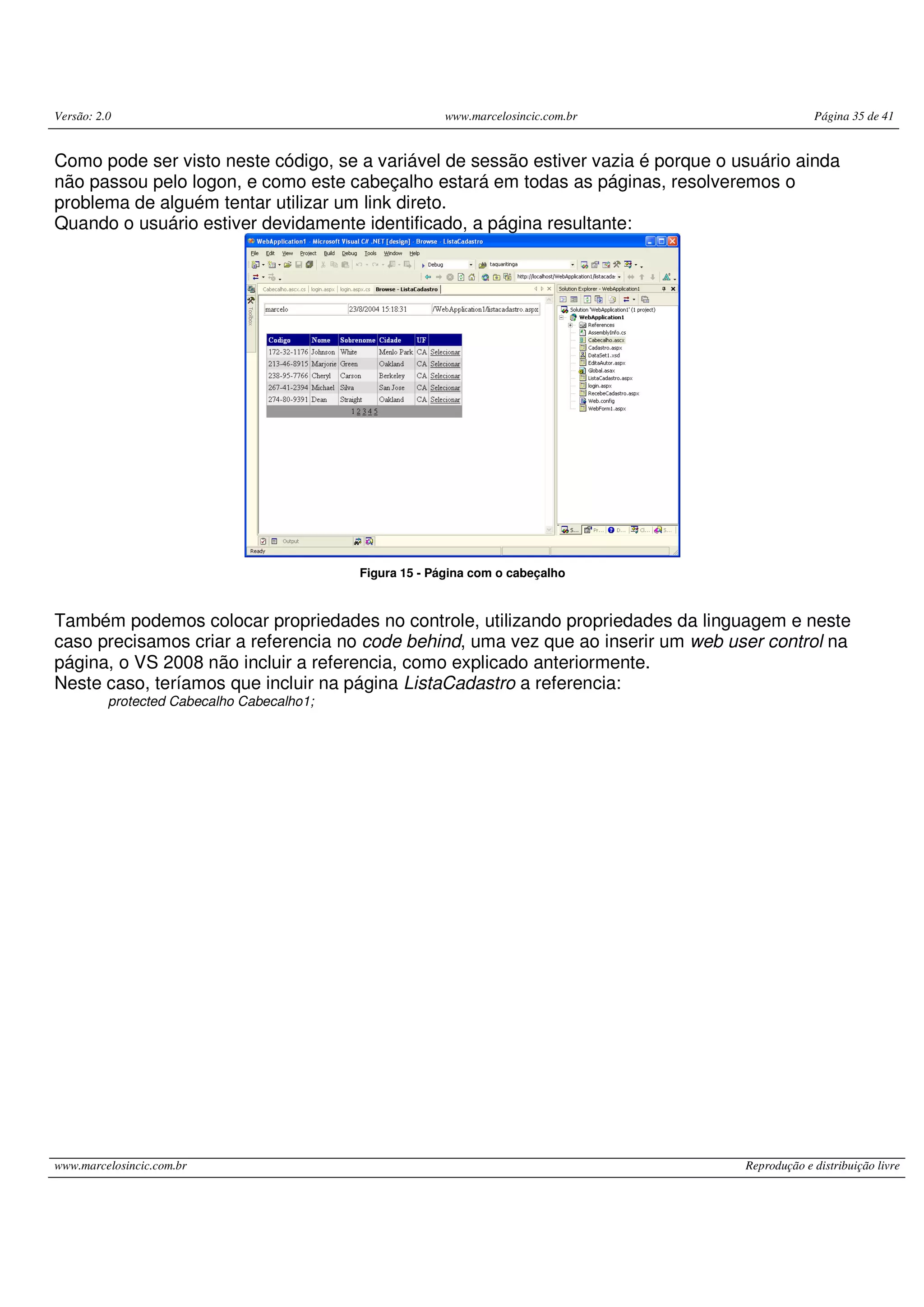 Versão: 2.0 www.marcelosincic.com.br Página 35 de 41 www.marcelosincic.com.br Reprodução e distribuição livre Como pode ser visto neste código, se a variável de sessão estiver vazia é porque o usuário ainda não passou pelo logon, e como este cabeçalho estará em todas as páginas, resolveremos o problema de alguém tentar utilizar um link direto. Quando o usuário estiver devidamente identificado, a página resultante: Figura 15 - Página com o cabeçalho Também podemos colocar propriedades no controle, utilizando propriedades da linguagem e neste caso precisamos criar a referencia no code behind, uma vez que ao inserir um web user control na página, o VS 2008 não incluir a referencia, como explicado anteriormente. Neste caso, teríamos que incluir na página ListaCadastro a referencia: protected Cabecalho Cabecalho1; 