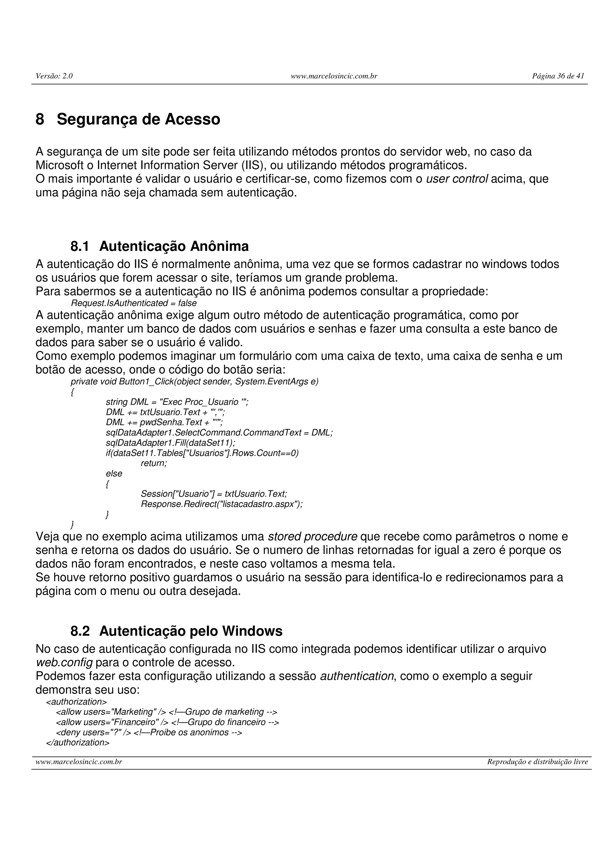 Versão: 2.0 www.marcelosincic.com.br Página 36 de 41 www.marcelosincic.com.br Reprodução e distribuição livre 8 Segurança de Acesso A segurança de um site pode ser feita utilizando métodos prontos do servidor web, no caso da Microsoft o Internet Information Server (IIS), ou utilizando métodos programáticos. O mais importante é validar o usuário e certificar-se, como fizemos com o user control acima, que uma página não seja chamada sem autenticação. 8.1 Autenticação Anônima A autenticação do IIS é normalmente anônima, uma vez que se formos cadastrar no windows todos os usuários que forem acessar o site, teríamos um grande problema. Para sabermos se a autenticação no IIS é anônima podemos consultar a propriedade: Request.IsAuthenticated = false A autenticação anônima exige algum outro método de autenticação programática, como por exemplo, manter um banco de dados com usuários e senhas e fazer uma consulta a este banco de dados para saber se o usuário é valido. Como exemplo podemos imaginar um formulário com uma caixa de texto, uma caixa de senha e um botão de acesso, onde o código do botão seria: private void Button1_Click(object sender, System.EventArgs e) { string DML = "Exec Proc_Usuario '"; DML += txtUsuario.Text + "','"; DML += pwdSenha.Text + "'"; sqlDataAdapter1.SelectCommand.CommandText = DML; sqlDataAdapter1.Fill(dataSet11); if(dataSet11.Tables["Usuarios"].Rows.Count==0) return; else { Session["Usuario"] = txtUsuario.Text; Response.Redirect("listacadastro.aspx"); } } Veja que no exemplo acima utilizamos uma stored procedure que recebe como parâmetros o nome e senha e retorna os dados do usuário. Se o numero de linhas retornadas for igual a zero é porque os dados não foram encontrados, e neste caso voltamos a mesma tela. Se houve retorno positivo guardamos o usuário na sessão para identifica-lo e redirecionamos para a página com o menu ou outra desejada. 8.2 Autenticação pelo Windows No caso de autenticação configurada no IIS como integrada podemos identificar utilizar o arquivo web.config para o controle de acesso. Podemos fazer esta configuração utilizando a sessão authentication, como o exemplo a seguir demonstra seu uso: <authorization> <allow users="Marketing" /> <!—Grupo de marketing --> <allow users="Financeiro" /> <!—Grupo do financeiro --> <deny users="?" /> <!—Proibe os anonimos --> </authorization> 
