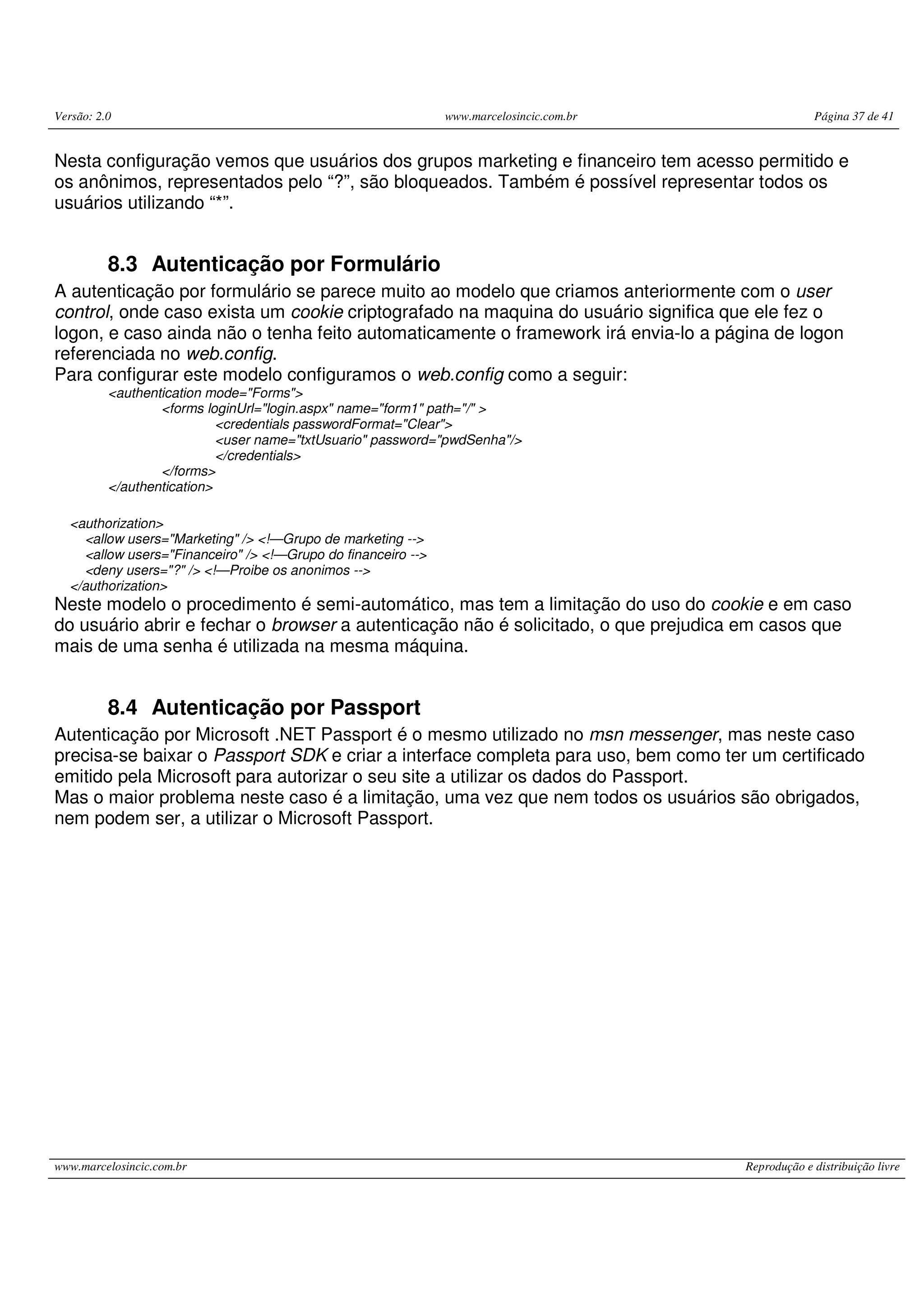 Versão: 2.0 www.marcelosincic.com.br Página 37 de 41 www.marcelosincic.com.br Reprodução e distribuição livre Nesta configuração vemos que usuários dos grupos marketing e financeiro tem acesso permitido e os anônimos, representados pelo “?”, são bloqueados. Também é possível representar todos os usuários utilizando “*”. 8.3 Autenticação por Formulário A autenticação por formulário se parece muito ao modelo que criamos anteriormente com o user control, onde caso exista um cookie criptografado na maquina do usuário significa que ele fez o logon, e caso ainda não o tenha feito automaticamente o framework irá envia-lo a página de logon referenciada no web.config. Para configurar este modelo configuramos o web.config como a seguir: <authentication mode="Forms"> <forms loginUrl="login.aspx" name="form1" path="/" > <credentials passwordFormat="Clear"> <user name="txtUsuario" password="pwdSenha"/> </credentials> </forms> </authentication> <authorization> <allow users="Marketing" /> <!—Grupo de marketing --> <allow users="Financeiro" /> <!—Grupo do financeiro --> <deny users="?" /> <!—Proibe os anonimos --> </authorization> Neste modelo o procedimento é semi-automático, mas tem a limitação do uso do cookie e em caso do usuário abrir e fechar o browser a autenticação não é solicitado, o que prejudica em casos que mais de uma senha é utilizada na mesma máquina. 8.4 Autenticação por Passport Autenticação por Microsoft .NET Passport é o mesmo utilizado no msn messenger, mas neste caso precisa-se baixar o Passport SDK e criar a interface completa para uso, bem como ter um certificado emitido pela Microsoft para autorizar o seu site a utilizar os dados do Passport. Mas o maior problema neste caso é a limitação, uma vez que nem todos os usuários são obrigados, nem podem ser, a utilizar o Microsoft Passport. 