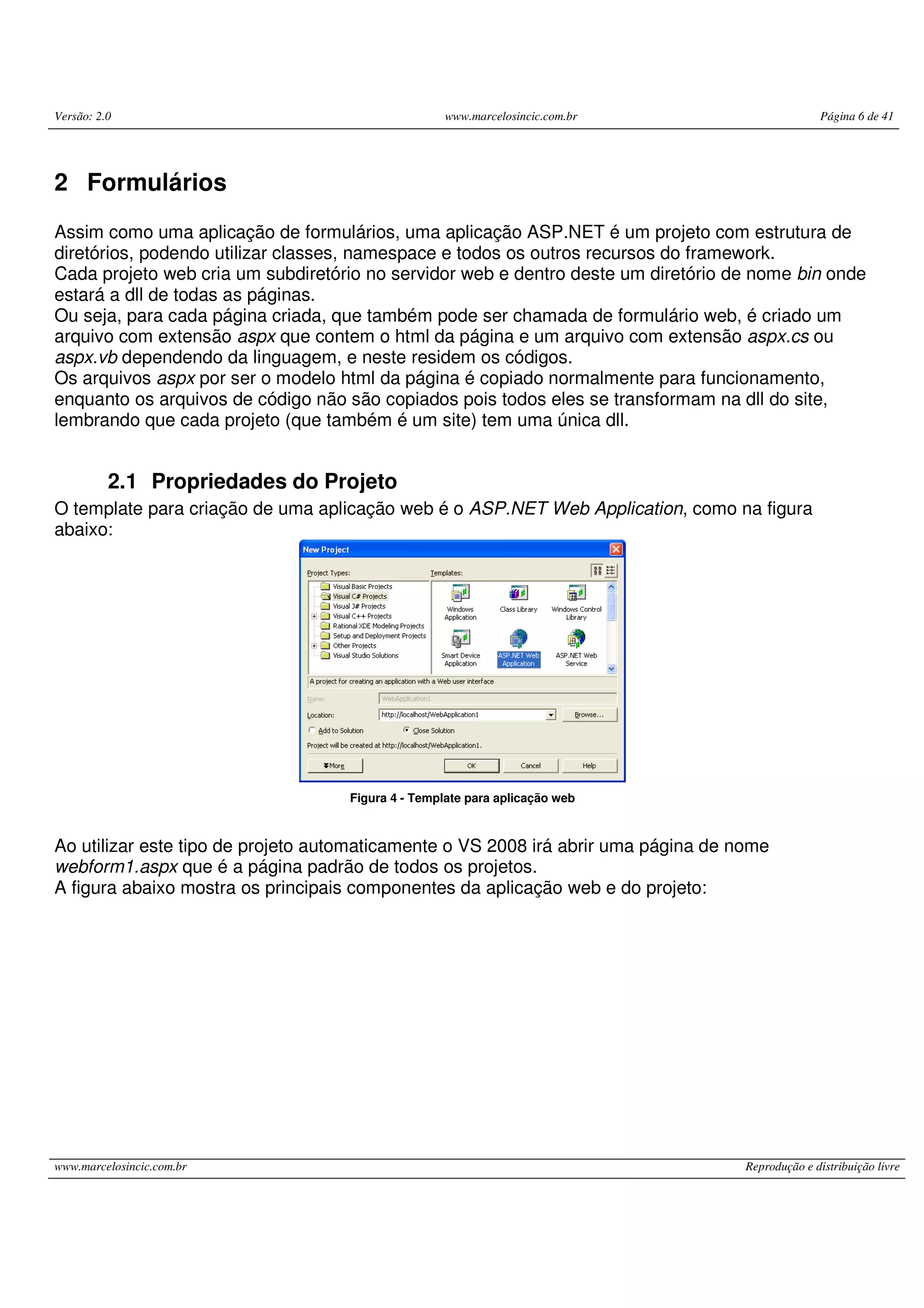 Versão: 2.0 www.marcelosincic.com.br Página 6 de 41 www.marcelosincic.com.br Reprodução e distribuição livre 2 Formulários Assim como uma aplicação de formulários, uma aplicação ASP.NET é um projeto com estrutura de diretórios, podendo utilizar classes, namespace e todos os outros recursos do framework. Cada projeto web cria um subdiretório no servidor web e dentro deste um diretório de nome bin onde estará a dll de todas as páginas. Ou seja, para cada página criada, que também pode ser chamada de formulário web, é criado um arquivo com extensão aspx que contem o html da página e um arquivo com extensão aspx.cs ou aspx.vb dependendo da linguagem, e neste residem os códigos. Os arquivos aspx por ser o modelo html da página é copiado normalmente para funcionamento, enquanto os arquivos de código não são copiados pois todos eles se transformam na dll do site, lembrando que cada projeto (que também é um site) tem uma única dll. 2.1 Propriedades do Projeto O template para criação de uma aplicação web é o ASP.NET Web Application, como na figura abaixo: Figura 4 - Template para aplicação web Ao utilizar este tipo de projeto automaticamente o VS 2008 irá abrir uma página de nome webform1.aspx que é a página padrão de todos os projetos. A figura abaixo mostra os principais componentes da aplicação web e do projeto: 