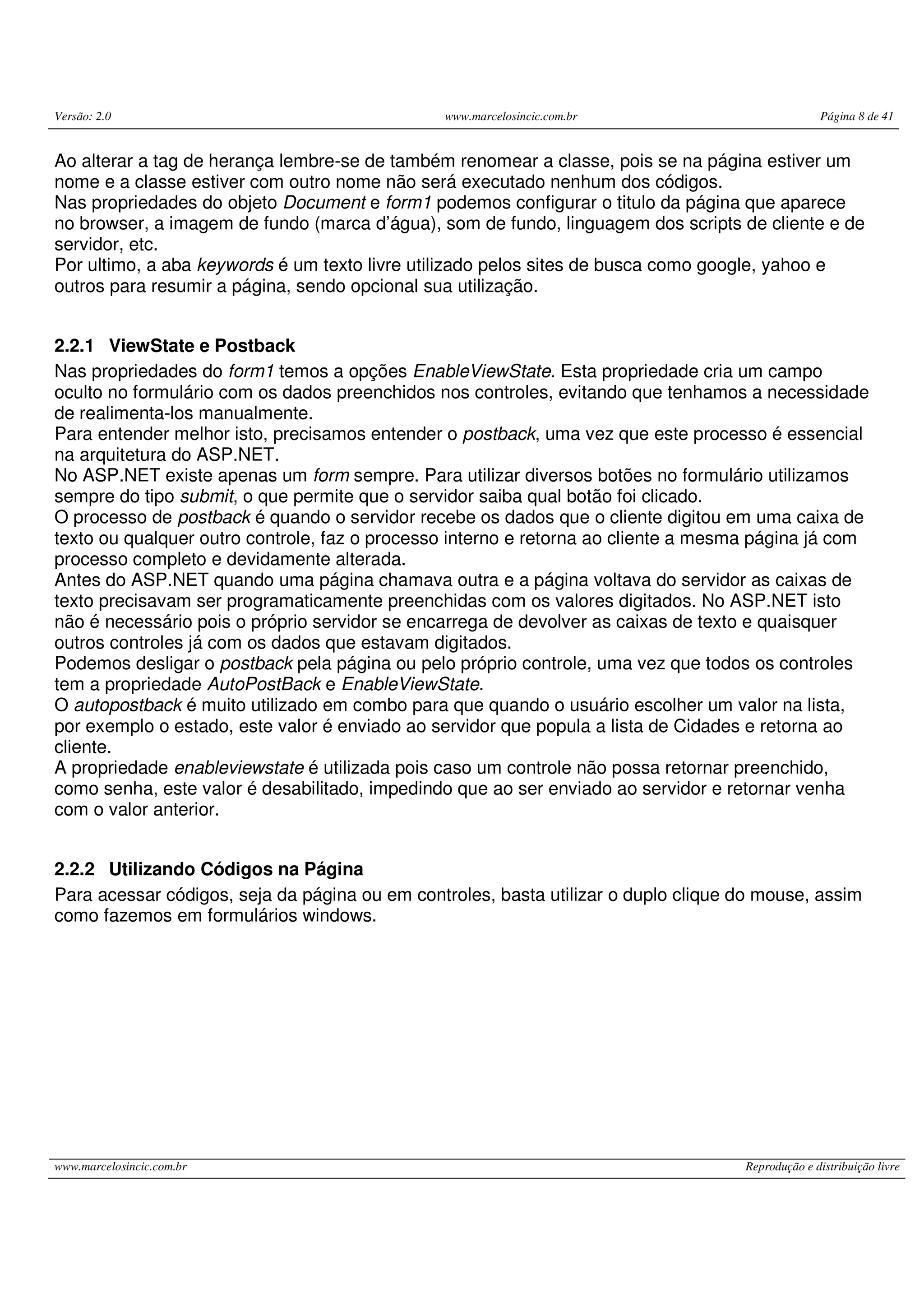 Versão: 2.0 www.marcelosincic.com.br Página 8 de 41 www.marcelosincic.com.br Reprodução e distribuição livre Ao alterar a tag de herança lembre-se de também renomear a classe, pois se na página estiver um nome e a classe estiver com outro nome não será executado nenhum dos códigos. Nas propriedades do objeto Document e form1 podemos configurar o titulo da página que aparece no browser, a imagem de fundo (marca d’água), som de fundo, linguagem dos scripts de cliente e de servidor, etc. Por ultimo, a aba keywords é um texto livre utilizado pelos sites de busca como google, yahoo e outros para resumir a página, sendo opcional sua utilização. 2.2.1 ViewState e Postback Nas propriedades do form1 temos a opções EnableViewState. Esta propriedade cria um campo oculto no formulário com os dados preenchidos nos controles, evitando que tenhamos a necessidade de realimenta-los manualmente. Para entender melhor isto, precisamos entender o postback, uma vez que este processo é essencial na arquitetura do ASP.NET. No ASP.NET existe apenas um form sempre. Para utilizar diversos botões no formulário utilizamos sempre do tipo submit, o que permite que o servidor saiba qual botão foi clicado. O processo de postback é quando o servidor recebe os dados que o cliente digitou em uma caixa de texto ou qualquer outro controle, faz o processo interno e retorna ao cliente a mesma página já com processo completo e devidamente alterada. Antes do ASP.NET quando uma página chamava outra e a página voltava do servidor as caixas de texto precisavam ser programaticamente preenchidas com os valores digitados. No ASP.NET isto não é necessário pois o próprio servidor se encarrega de devolver as caixas de texto e quaisquer outros controles já com os dados que estavam digitados. Podemos desligar o postback pela página ou pelo próprio controle, uma vez que todos os controles tem a propriedade AutoPostBack e EnableViewState. O autopostback é muito utilizado em combo para que quando o usuário escolher um valor na lista, por exemplo o estado, este valor é enviado ao servidor que popula a lista de Cidades e retorna ao cliente. A propriedade enableviewstate é utilizada pois caso um controle não possa retornar preenchido, como senha, este valor é desabilitado, impedindo que ao ser enviado ao servidor e retornar venha com o valor anterior. 2.2.2 Utilizando Códigos na Página Para acessar códigos, seja da página ou em controles, basta utilizar o duplo clique do mouse, assim como fazemos em formulários windows. 