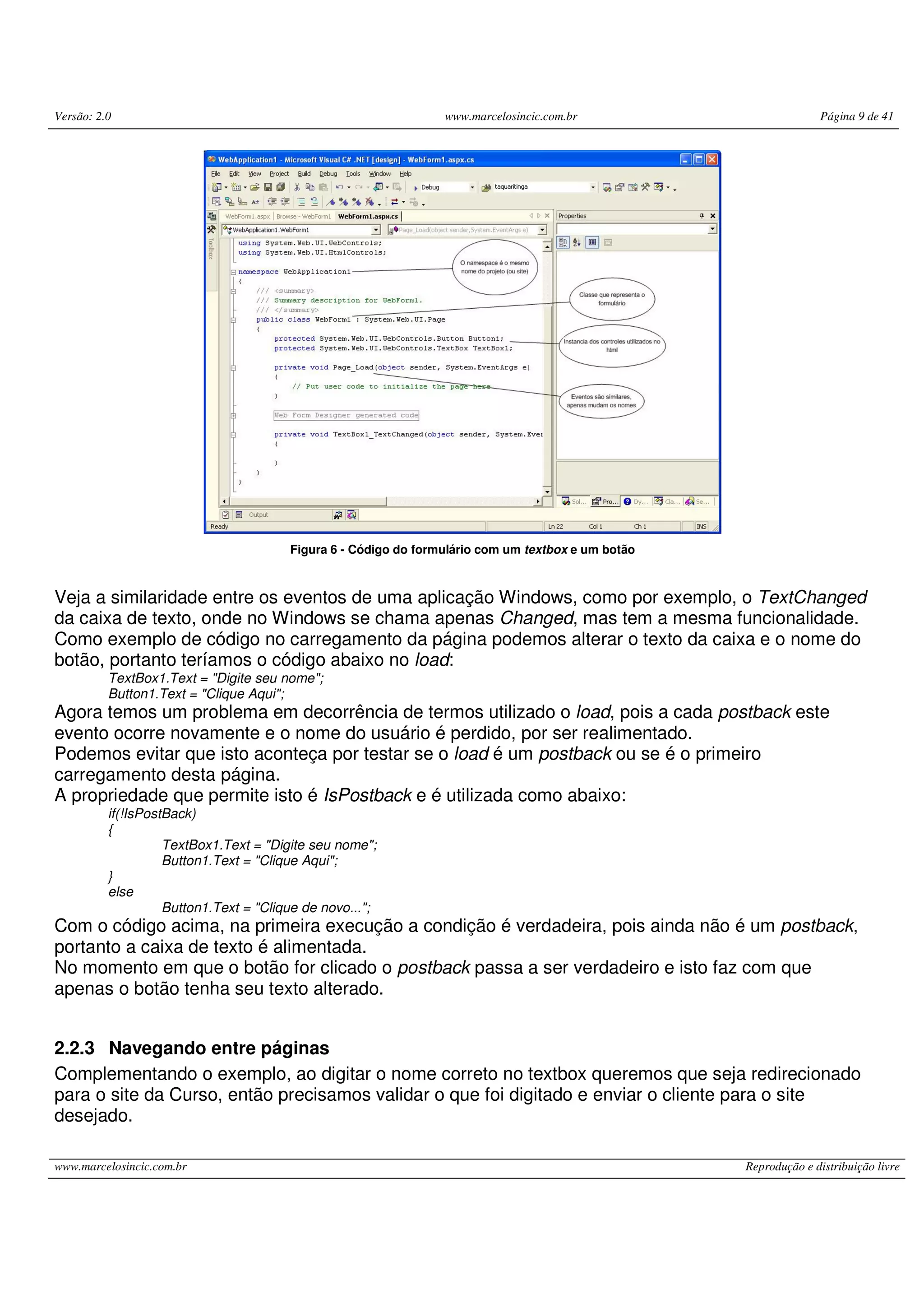 Versão: 2.0 www.marcelosincic.com.br Página 9 de 41 www.marcelosincic.com.br Reprodução e distribuição livre Figura 6 - Código do formulário com um textbox e um botão Veja a similaridade entre os eventos de uma aplicação Windows, como por exemplo, o TextChanged da caixa de texto, onde no Windows se chama apenas Changed, mas tem a mesma funcionalidade. Como exemplo de código no carregamento da página podemos alterar o texto da caixa e o nome do botão, portanto teríamos o código abaixo no load: TextBox1.Text = "Digite seu nome"; Button1.Text = "Clique Aqui"; Agora temos um problema em decorrência de termos utilizado o load, pois a cada postback este evento ocorre novamente e o nome do usuário é perdido, por ser realimentado. Podemos evitar que isto aconteça por testar se o load é um postback ou se é o primeiro carregamento desta página. A propriedade que permite isto é IsPostback e é utilizada como abaixo: if(!IsPostBack) { TextBox1.Text = "Digite seu nome"; Button1.Text = "Clique Aqui"; } else Button1.Text = "Clique de novo..."; Com o código acima, na primeira execução a condição é verdadeira, pois ainda não é um postback, portanto a caixa de texto é alimentada. No momento em que o botão for clicado o postback passa a ser verdadeiro e isto faz com que apenas o botão tenha seu texto alterado. 2.2.3 Navegando entre páginas Complementando o exemplo, ao digitar o nome correto no textbox queremos que seja redirecionado para o site da Curso, então precisamos validar o que foi digitado e enviar o cliente para o site desejado. 