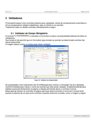 Versão: 2.0 www.marcelosincic.com.br Página 14 de 41
www.marcelosincic.com.br Reprodução e distribuição livre
3 Validadores
O framework possui cinco controles próprios para validações, sendo de comportamento automático e
útil ao encapsularem códigos trabalhosos, seja no cliente ou no servidor.
Trataremos cada um destes controles individualmente a seguir
3.1 Validador de Campo Obrigatório
O controle é colocado no formulário e possuí as propriedades básicas de todos os
validadores.
Sua função é não permitir que um formulário seja enviado ao servidor se determinado controle não
estiver preenchido.
A imagem abaixo mostra a configuração deste validador:
Figura 10 - Validador de obrigatoriedade
As propriedades mais importantes são ErrorMessage para mostrar a mensagem de erro desejada,
ControlToValidate para indicar o nome do controle que está sendo validado, EnableClientScript para
habilitar javascript diretamente na página e Display permitindo deixar o controle invisível.
Basta apenas colocar os controles na página para que estes funcionem e se tornem visíveis tanto
quando mudamos de um para outro controle e quando clicarmos no botão, como a imagem a seguir:
 