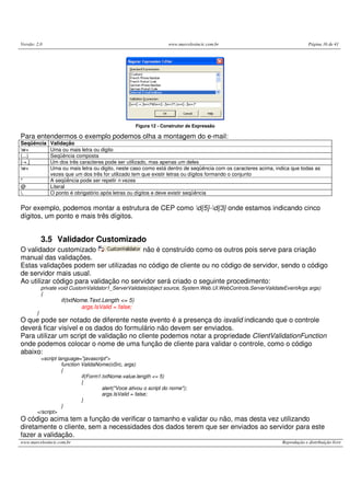 Versão: 2.0 www.marcelosincic.com.br Página 16 de 41
www.marcelosincic.com.br Reprodução e distribuição livre
Figura 12 - Construtor de Expressão
Para entendermos o exemplo podemos olha a montagem do e-mail:
Seqüência Validação
w+ Uma ou mais letra ou digito
(...) Seqüência composta
[-+.] Um dos três caracteres pode ser utilizado, mas apenas um deles
w+ Uma ou mais letra ou digito, neste caso como está dentro de seqüência com os caracteres acima, indica que todas as
vezes que um dos três for utilizado tem que existir letras ou dígitos formando o conjunto
* A seqüência pode ser repetir n vezes
@ Literal
. O ponto é obrigatório após letras ou dígitos e deve existir seqüência
Por exemplo, podemos montar a estrutura de CEP como d{5}-d{3} onde estamos indicando cinco
dígitos, um ponto e mais três dígitos.
3.5 Validador Customizado
O validador customizado não é construído como os outros pois serve para criação
manual das validações.
Estas validações podem ser utilizadas no código de cliente ou no código de servidor, sendo o código
de servidor mais usual.
Ao utilizar código para validação no servidor será criado o seguinte procedimento:
private void CustomValidator1_ServerValidate(object source, System.Web.UI.WebControls.ServerValidateEventArgs args)
{
if(txtNome.Text.Length <= 5)
args.IsValid = false;
}
O que pode ser notado de diferente neste evento é a presença do isvalid indicando que o controle
deverá ficar visível e os dados do formulário não devem ser enviados.
Para utilizar um script de validação no cliente podemos notar a propriedade ClientValidationFunction
onde podemos colocar o nome de uma função de cliente para validar o controle, como o código
abaixo:
<script language="javascript">
function ValidaNome(oSrc, args)
{
if(Form1.txtNome.value.length <= 5)
{
alert("Voce ativou o script do nome");
args.IsValid = false;
}
}
</script>
O código acima tem a função de verificar o tamanho e validar ou não, mas desta vez utilizando
diretamente o cliente, sem a necessidades dos dados terem que ser enviados ao servidor para este
fazer a validação.
 