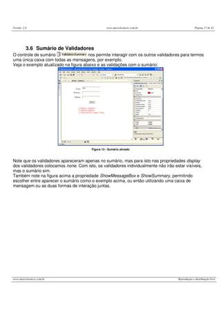 Versão: 2.0 www.marcelosincic.com.br Página 17 de 41
www.marcelosincic.com.br Reprodução e distribuição livre
3.6 Sumário de Validadores
O controle de sumário nos permite interagir com os outros validadores para termos
uma única caixa com todas as mensagens, por exemplo.
Veja o exemplo atualizado na figura abaixo e as validações com o sumário:
Figura 13 - Sumário ativado
Note que os validadores apareceram apenas no sumário, mas para isto nas propriedades display
dos validadores colocamos none. Com isto, os validadores individualmente não irão estar visíveis,
mas o sumário sim.
Também note na figura acima a propriedade ShowMessageBox e ShowSummary, permitindo
escolher entre aparecer o sumário como o exemplo acima, ou então utilizando uma caixa de
mensagem ou as duas formas de interação juntas.
 