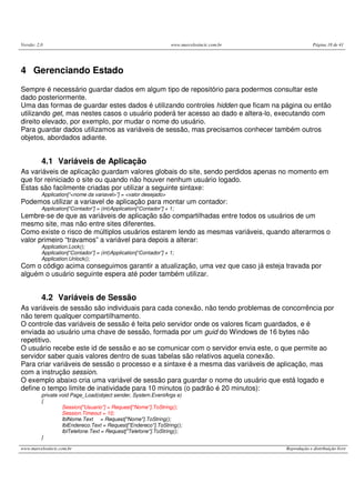 Versão: 2.0 www.marcelosincic.com.br Página 18 de 41
www.marcelosincic.com.br Reprodução e distribuição livre
4 Gerenciando Estado
Sempre é necessário guardar dados em algum tipo de repositório para podermos consultar este
dado posteriormente.
Uma das formas de guardar estes dados é utilizando controles hidden que ficam na página ou então
utilizando get, mas nestes casos o usuário poderá ter acesso ao dado e altera-lo, executando com
direito elevado, por exemplo, por mudar o nome do usuário.
Para guardar dados utilizamos as variáveis de sessão, mas precisamos conhecer também outros
objetos, abordados adiante.
4.1 Variáveis de Aplicação
As variáveis de aplicação guardam valores globais do site, sendo perdidos apenas no momento em
que for reiniciado o site ou quando não houver nenhum usuário logado.
Estas são facilmente criadas por utilizar a seguinte sintaxe:
Application[“<nome da variavel>”] = <valor desejado>
Podemos utilizar a variavel de aplicação para montar um contador:
Application[“Contador”] = (int)Application[“Contador”] + 1;
Lembre-se de que as variáveis de aplicação são compartilhadas entre todos os usuários de um
mesmo site, mas não entre sites diferentes.
Como existe o risco de múltiplos usuários estarem lendo as mesmas variáveis, quando alterarmos o
valor primeiro “travamos” a variável para depois a alterar:
Application.Lock();
Application[“Contador”] = (int)Application[“Contador”] + 1;
Application.Unlock();
Com o código acima conseguimos garantir a atualização, uma vez que caso já esteja travada por
alguém o usuário seguinte espera até poder também utilizar.
4.2 Variáveis de Sessão
As variáveis de sessão são individuais para cada conexão, não tendo problemas de concorrência por
não terem qualquer compartilhamento.
O controle das variáveis de sessão é feita pelo servidor onde os valores ficam guardados, e é
enviada ao usuário uma chave de sessão, formada por um guid do Windows de 16 bytes não
repetitivo.
O usuário recebe este id de sessão e ao se comunicar com o servidor envia este, o que permite ao
servidor saber quais valores dentro de suas tabelas são relativos aquela conexão.
Para criar variáveis de sessão o processo e a sintaxe é a mesma das variáveis de aplicação, mas
com a instrução session.
O exemplo abaixo cria uma variável de sessão para guardar o nome do usuário que está logado e
define o tempo limite de inatividade para 10 minutos (o padrão é 20 minutos):
private void Page_Load(object sender, System.EventArgs e)
{
Session["Usuario"] = Request["Nome"].ToString();
Session.Timeout = 10;
lblNome.Text = Request["Nome"].ToString();
lblEndereco.Text = Request["Endereco"].ToString();
lblTelefone.Text = Request["Telefone"].ToString();
}
 
