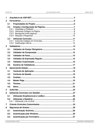 Versão: 2.0 www.marcelosincic.com.br Página 2 de 41
www.marcelosincic.com.br Reprodução e distribuição livre
1 Arquitetura do ASP.NET.................................................................................4
2 Formulários.....................................................................................................6
2.1 Propriedades do Projeto .........................................................................6
2.2 Criação e Configuração de Páginas.......................................................7
2.2.1 ViewState e Postback ............................................................................8
2.2.2 Utilizando Códigos na Página ................................................................8
2.2.3 Navegando entre páginas ......................................................................9
2.2.4 Request e Response............................................................................10
2.3 Utilizando Controles..............................................................................11
2.3.1 Inserindo Códigos em Controles..........................................................11
2.3.2 Codificação Interna ..............................................................................13
3 Validadores ...................................................................................................14
3.1 Validador de Campo Obrigatório..........................................................14
3.2 Validador de Comparação ....................................................................15
3.3 Validador de Faixa.................................................................................15
3.4 Validador de Expressão Regular..........................................................15
3.5 Validador Customizado.........................................................................16
3.6 Sumário de Validadores........................................................................17
4 Gerenciando Estado.....................................................................................18
4.1 Variáveis de Aplicação..........................................................................18
4.2 Variáveis de Sessão ..............................................................................18
4.3 Cookies...................................................................................................19
4.4 Master Page ...........................................................................................19
4.5 Themes...................................................................................................21
4.6 Skins.......................................................................................................23
5 AJAX.Net .......................................................................................................24
6 Utilizando Controles com DataSet ..............................................................27
6.1 Utilizando DropDownList e ListBox.....................................................28
6.2 Utilizando o DataGrid ............................................................................30
6.2.1 Utilizando Link no Grid.........................................................................31
7 Criando Controles Customizados ...............................................................34
8 Segurança de Acesso...................................................................................36
8.1 Autenticação Anônima..........................................................................36
8.2 Autenticação pelo Windows .................................................................36
8.3 Autenticação por Formulário................................................................37
 