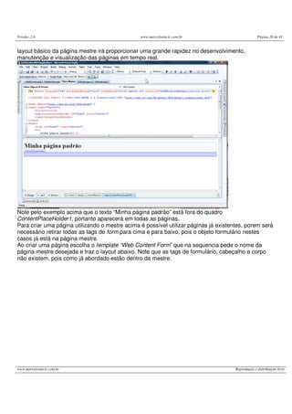Versão: 2.0 www.marcelosincic.com.br Página 20 de 41
www.marcelosincic.com.br Reprodução e distribuição livre
layout básico da página mestre irá proporcionar uma grande rapidez no desenvolvimento,
manutenção e visualização das páginas em tempo real.
Note pelo exemplo acima que o texto “Minha página padrão” está fora do quadro
ContentPlaceHolder1, portanto aparecerá em todas as páginas.
Para criar uma página utilizando o mestre acima é possível utilizar páginas já existentes, porem será
necessário retirar todas as tags de form para cima e para baixo, pois o objeto formulário nestes
casos já está na página mestre.
Ao criar uma página escolha o template “Web Content Form” que na sequencia pede o nome da
página mestre desejada e traz o layout abaixo. Note que as tags de formulário, cabeçalho e corpo
não existem, pois como já abordado estão dentro da mestre.
 