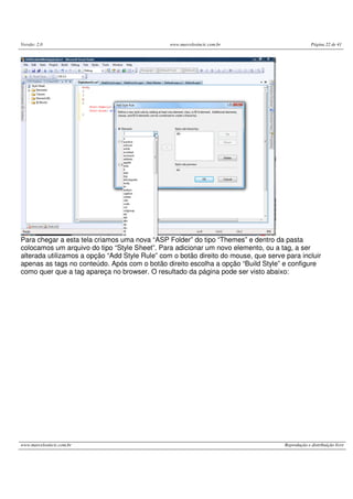 Versão: 2.0 www.marcelosincic.com.br Página 22 de 41
www.marcelosincic.com.br Reprodução e distribuição livre
Para chegar a esta tela criamos uma nova “ASP Folder” do tipo “Themes” e dentro da pasta
colocamos um arquivo do tipo “Style Sheet”. Para adicionar um novo elemento, ou a tag, a ser
alterada utilizamos a opção “Add Style Rule” com o botão direito do mouse, que serve para incluir
apenas as tags no conteúdo. Após com o botão direito escolha a opção “Build Style” e configure
como quer que a tag apareça no browser. O resultado da página pode ser visto abaixo:
 