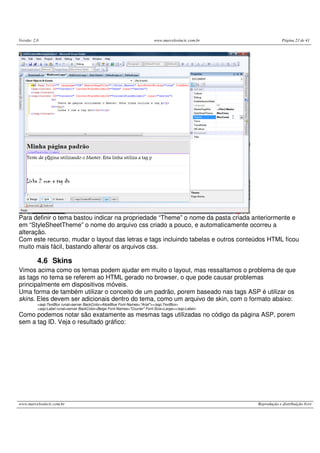 Versão: 2.0 www.marcelosincic.com.br Página 23 de 41
www.marcelosincic.com.br Reprodução e distribuição livre
Para definir o tema bastou indicar na propriedade “Theme” o nome da pasta criada anteriormente e
em “StyleSheetTheme” o nome do arquivo css criado a pouco, e automaticamente ocorreu a
alteração.
Com este recurso, mudar o layout das letras e tags incluindo tabelas e outros conteúdos HTML ficou
muito mais fácil, bastando alterar os arquivos css.
4.6 Skins
Vimos acima como os temas podem ajudar em muito o layout, mas ressaltamos o problema de que
as tags no tema se referem ao HTML gerado no browser, o que pode causar problemas
principalmente em dispositivos móveis.
Uma forma de também utilizar o conceito de um padrão, porem baseado nas tags ASP é utilizar os
skins. Eles devem ser adicionais dentro do tema, como um arquivo de skin, com o formato abaixo:
<asp:TextBox runat=server BackColor=AliceBlue Font-Names="Arial"></asp:TextBox>
<asp:Label runat=server BackColor=Beige Font-Names="Courier" Font-Size=Large></asp:Label>
Como podemos notar são exatamente as mesmas tags utilizadas no código da página ASP, porem
sem a tag ID. Veja o resultado gráfico:
 