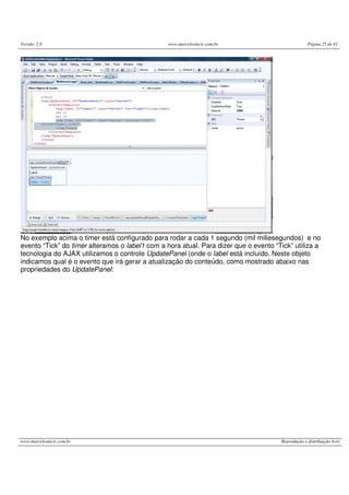 Versão: 2.0 www.marcelosincic.com.br Página 25 de 41
www.marcelosincic.com.br Reprodução e distribuição livre
No exemplo acima o timer está configurado para rodar a cada 1 segundo (mil miliesegundos) e no
evento “Tick” do timer alteramos o label1 com a hora atual. Para dizer que o evento “Tick” utiliza a
tecnologia do AJAX utilizamos o controle UpdatePanel (onde o label está incluído. Neste objeto
indicamos qual é o evento que irá gerar a atualização do conteúdo, como mostrado abaixo nas
propriedades do UpdatePanel:
 