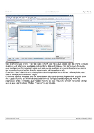 Versão: 2.0 www.marcelosincic.com.br Página 26 de 41
www.marcelosincic.com.br Reprodução e distribuição livre
Note a referencia ao evento “Tick” do objeto Timer1. Isso indica que a cada ciclo do timer o conteúdo
do painel será totalmente atualizado, independente dos controles que nele contenham. Portanto,
caso exista em um formulário diversos controles que se atualizam em momentos diferentes, como
por exemplo diversos botões de ação, devemos ter vários updatepanels.
O resultado do código acima é uma página com um relógio que se atualiza a cada segundo, sem
fazer a navegação completa da página.
O controle “Update Progress” cria um painel dentro da página que nas propriedades é ligado a um
dos “Update Panels” e é mostrado enquanto ocorre a navegação em background. Além da
propriedade onde é indicado a qual “Update Panels” ele está vinculado, também indicamos o tempo
após o qual o conteúdo do “Update Progress” irá ser ativado.
 