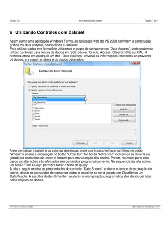 Versão: 2.0 www.marcelosincic.com.br Página 27 de 41
www.marcelosincic.com.br Reprodução e distribuição livre
6 Utilizando Controles com DataSet
Assim como uma aplicação Windows Forms, as aplicação web do VS 2008 permitem a construção
gráfica de data adapter, connections e datasets.
Para utilizar dados em formulário utilizamos o grupo de componentes “Data Access”, onde podemos
utilizar controles para leitura de dados em SQL Server, Oracle, Access, Objects (dlls) ou XML. A
primeira etapa em qualquer um dos “Data Sources” envolve as informações referentes ao provedor
de dados, e a seguir a tabela e os dados desejados:
Alem de indicar a tabela e as colunas desejadas, note que é possível fazer os filtros no botão
“Where” e alterar a ordenação no botão “Order By”. No botão “Advanced” indicamos se deverá ser
gerado os comandos de Insert e Update para manutenção dos dados. Porem, na maior parte dos
casos as alterações são efetuadas em comandos programaticamente. Na sequencia da tela acima
um botão “Test Query” permitirá fazer o teste da query.
A tela a seguir mostra as propriedades do controle “Data Source” e alterar o tempo de expiração do
cache, alterar os comandos de banco de dados e escolher se será gerado um DataSet ou um
DataReader. A escolha deste ultimo item ajudará na manipulação programática dos dados gerados
pelos objetos de dados.
 