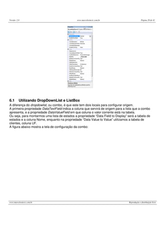 Versão: 2.0 www.marcelosincic.com.br Página 28 de 41
www.marcelosincic.com.br Reprodução e distribuição livre
6.1 Utilizando DropDownList e ListBox
A diferença do dropdowlist, ou combo, é que este tem dois locais para configurar origem.
A primeira propriedade DataTextField indica a coluna que servirá de origem para a lista que a combo
apresenta, e a propriedade DataValueField em que coluna o valor corrente está na tabela.
Ou seja, para montarmos uma lista de estados a propriedade “Data Field to Display” será a tabela de
estados e a coluna Nome, enquanto na propriedade “Data Value to Value” utilizamos a tabela de
clientes, coluna UF.
A figura abaixo mostra a tela de configuração da combo:
 