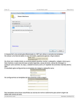Versão: 2.0 www.marcelosincic.com.br Página 29 de 41
www.marcelosincic.com.br Reprodução e distribuição livre
O Datalist tem uma construção diferenciada no .NET por utilizar o conceito de templates.
Ao colocar uma lista de dados no seu formulário, aparecerá apenas a figura abaixo:
Ao clicar com o botão direito no controle poderá escolher montar o cabeçalho, rodapé e itens que a
lista mostrará, e para isso terá que arrastar legendas, caixas de texto, caixas de checagem e
qualquer outro controle. Ou seja, o datalist funciona como um repetidor de controles inseridos dentro
dele.
O resultado após configurarmos os templates de rodapé e cabeçalho seria:
Ao configurarmos os templates de itens teremos a tela a seguir:
Nos templates acima foram escolhidos as colunas de nome e sobrenome para serem origem de
dados das caixas de texto.
 