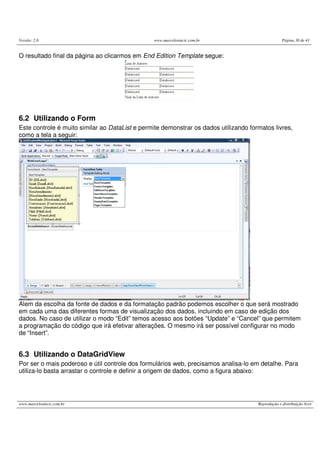 Versão: 2.0 www.marcelosincic.com.br Página 30 de 41
www.marcelosincic.com.br Reprodução e distribuição livre
O resultado final da página ao clicarmos em End Edition Template segue:
6.2 Utilizando o Form
Este controle é muito similar ao DataList e permite demonstrar os dados utilizando formatos livres,
como a tela a seguir:
Alem da escolha da fonte de dados e da formatação padrão podemos escolher o que será mostrado
em cada uma das diferentes formas de visualização dos dados, incluindo em caso de edição dos
dados. No caso de utilizar o modo “Edit” temos acesso aos botões “Update” e “Cancel” que permitem
a programação do código que irá efetivar alterações. O mesmo irá ser possível configurar no modo
de “Insert”.
6.3 Utilizando o DataGridView
Por ser o mais poderoso e útil controle dos formulários web, precisamos analisa-lo em detalhe. Para
utiliza-lo basta arrastar o controle e definir a origem de dados, como a figura abaixo:
 