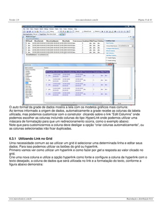 Versão: 2.0 www.marcelosincic.com.br Página 31 de 41
www.marcelosincic.com.br Reprodução e distribuição livre
O auto format da grade de dados mostra a tela com os modelos gráficos mais comuns:
Ao termos informado a origem de dados, automaticamente a grade recebe as colunas da tabela
utilizada, mas podemos customizar com o construtor clicando sobre o link “Edit Columns” onde
podemos escolher as colunas incluindo colunas do tipo HyperLink onde podemos utilizar uma
máscara de formatação para que um redirecionamento ocorra, como o exemplo abaixo:
Note que para customizarmos a coluna deve desligar a opção “criar colunas automaticamente”, ou
as colunas selecionadas irão ficar duplicadas.
6.3.1 Utilizando Link no Grid
Uma necessidade comum ao se utilizar um grid é selecionar uma determinada linha e editar seus
dados. Para isso podemos utilizar os botões do grid ou hyperlink.
Primeiro vamos ver como utilizar um hyperlink e como fazer por get a resposta ao valor clicado no
grid.
Crie uma nova coluna e utilize a opção hyperlink como fonte e configure a coluna de hyperlink com o
texto desejado, a coluna de dados que será utilizada no link e a formatação do texto, conforme a
figura abaixo demonstra:
 