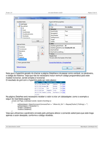 Versão: 2.0 www.marcelosincic.com.br Página 32 de 41
www.marcelosincic.com.br Reprodução e distribuição livre
Note que o hyperlink gerado irá chamar a página Detalhes e irá passar como variável, ou parâmetro,
o código do histórico. Veja que não foi necessário incluir nenhum código programático para este
modelo funcionar, sendo simples e funcional.
O resultado do grid com o hyperlink pode ser visto abaixo:
Na página Detalhes será necessário receber o valor e criar um dataadapter, como o exemplo a
seguir do load desta pagina:
private void Page_Load(object sender, System.EventArgs e)
{
sqlDataAdapter1.SelectCommand.CommandText += " Where AU_ID='" + Request["Author"].ToString() + "'";
sqlDataAdapter1.Fill(dataSet11);
TextBox1.DataBind();
TextBox2.DataBind();
}
Veja que utilizamos o parâmetro enviado pelo grid para alterar o comando select para que este traga
apenas o autor desejado, conforme o código recebido.
 