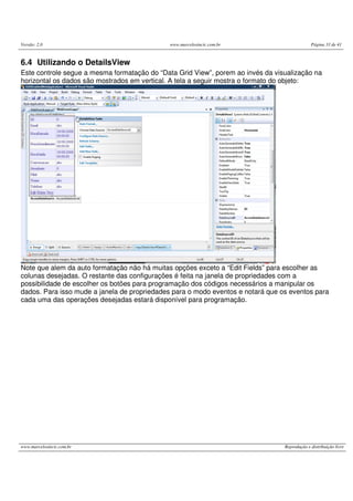 Versão: 2.0 www.marcelosincic.com.br Página 33 de 41
www.marcelosincic.com.br Reprodução e distribuição livre
6.4 Utilizando o DetailsView
Este controle segue a mesma formatação do “Data Grid View”, porem ao invés da visualização na
horizontal os dados são mostrados em vertical. A tela a seguir mostra o formato do objeto:
Note que alem da auto formatação não há muitas opções exceto a “Edit Fields” para escolher as
colunas desejadas. O restante das configurações é feita na janela de propriedades com a
possibilidade de escolher os botões para programação dos códigos necessários a manipular os
dados. Para isso mude a janela de propriedades para o modo eventos e notará que os eventos para
cada uma das operações desejadas estará disponível para programação.
 