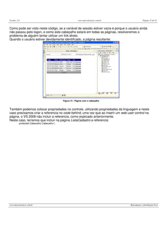 Versão: 2.0 www.marcelosincic.com.br Página 35 de 41
www.marcelosincic.com.br Reprodução e distribuição livre
Como pode ser visto neste código, se a variável de sessão estiver vazia é porque o usuário ainda
não passou pelo logon, e como este cabeçalho estará em todas as páginas, resolveremos o
problema de alguém tentar utilizar um link direto.
Quando o usuário estiver devidamente identificado, a página resultante:
Figura 15 - Página com o cabeçalho
Também podemos colocar propriedades no controle, utilizando propriedades da linguagem e neste
caso precisamos criar a referencia no code behind, uma vez que ao inserir um web user control na
página, o VS 2008 não incluir a referencia, como explicado anteriormente.
Neste caso, teríamos que incluir na página ListaCadastro a referencia:
protected Cabecalho Cabecalho1;
 