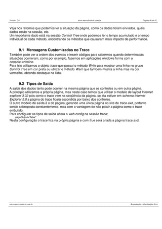 Versão: 2.0 www.marcelosincic.com.br Página 40 de 41
www.marcelosincic.com.br Reprodução e distribuição livre
Veja nos retornos que podemos ler a situação da página, como os dados foram enviados, quais
dados estão na sessão, etc.
Um importante dado está na sessão Control Tree onde podemos ler o tempo acumulado e o tempo
individual de cada método, encontrando os métodos que causaram mais impacto de performance.
9.1 Mensagens Customizadas no Trace
Também pode ver a ordem dos eventos e inserir códigos para sabermos quando determinadas
situações ocorreram, como por exemplo, fazemos em aplicações windows forms com o
console.writeline.
Para isto utilizamos o objeto trace que possui o método Write para mostrar uma linha no grupo
Control Tree em cor preta ou utilizar o método Warn que também mostra a linha mas na cor
vermelha, obtendo destaque na lista.
9.2 Tipos de Saída
A saída dos dados tanto pode ocorrer na mesma página que os controles ou em outra página.
A principio utilizamos a própria página, mas neste caso temos que utilizar o modelo de layout Internet
explorer 3.02 pois como o trace vem na seqüência da página, se ela estiver em schema Internet
Explorer 5.0 a página do trace ficará escondida por baixo dos controles.
O outro modelo de saída é o de página, gerando uma única página no site de trace.axd, portanto
sendo sobreposta constantemente, mas com a vantagem de não poluir a página como o trace
embutido.
Para configurar os tipos de saída altera o web.config na sessão trace:
pageOutput="false"
Nesta configuração o trace fica na própria página e com true será criada a página trace.axd.
 