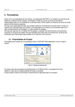Versão: 2.0 www.marcelosincic.com.br Página 6 de 41
www.marcelosincic.com.br Reprodução e distribuição livre
2 Formulários
Assim como uma aplicação de formulários, uma aplicação ASP.NET é um projeto com estrutura de
diretórios, podendo utilizar classes, namespace e todos os outros recursos do framework.
Cada projeto web cria um subdiretório no servidor web e dentro deste um diretório de nome bin onde
estará a dll de todas as páginas.
Ou seja, para cada página criada, que também pode ser chamada de formulário web, é criado um
arquivo com extensão aspx que contem o html da página e um arquivo com extensão aspx.cs ou
aspx.vb dependendo da linguagem, e neste residem os códigos.
Os arquivos aspx por ser o modelo html da página é copiado normalmente para funcionamento,
enquanto os arquivos de código não são copiados pois todos eles se transformam na dll do site,
lembrando que cada projeto (que também é um site) tem uma única dll.
2.1 Propriedades do Projeto
O template para criação de uma aplicação web é o ASP.NET Web Application, como na figura
abaixo:
Figura 4 - Template para aplicação web
Ao utilizar este tipo de projeto automaticamente o VS 2008 irá abrir uma página de nome
webform1.aspx que é a página padrão de todos os projetos.
A figura abaixo mostra os principais componentes da aplicação web e do projeto:
 
