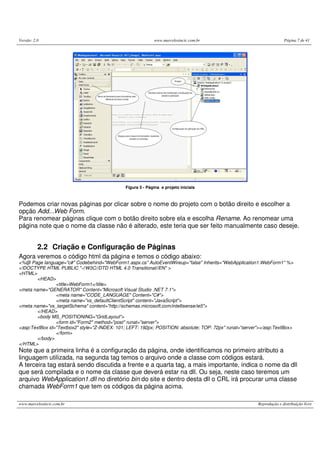 Versão: 2.0 www.marcelosincic.com.br Página 7 de 41
www.marcelosincic.com.br Reprodução e distribuição livre
Figura 5 - Página e projeto iniciais
Podemos criar novas páginas por clicar sobre o nome do projeto com o botão direito e escolher a
opção Add...Web Form.
Para renomear páginas clique com o botão direito sobre ela e escolha Rename. Ao renomear uma
página note que o nome da classe não é alterado, este teria que ser feito manualmente caso deseje.
2.2 Criação e Configuração de Páginas
Agora veremos o código html da página e temos o código abaixo:
<%@ Page language="c#" Codebehind="WebForm1.aspx.cs" AutoEventWireup="false" Inherits="WebApplication1.WebForm1" %>
<!DOCTYPE HTML PUBLIC "-//W3C//DTD HTML 4.0 Transitional//EN" >
<HTML>
<HEAD>
<title>WebForm1</title>
<meta name="GENERATOR" Content="Microsoft Visual Studio .NET 7.1">
<meta name="CODE_LANGUAGE" Content="C#">
<meta name="vs_defaultClientScript" content="JavaScript">
<meta name="vs_targetSchema" content="http://schemas.microsoft.com/intellisense/ie5">
</HEAD>
<body MS_POSITIONING="GridLayout">
<form id="Form2" method="post" runat="server">
<asp:TextBox id="Textbox2" style="Z-INDEX: 101; LEFT: 192px; POSITION: absolute; TOP: 72px" runat="server"></asp:TextBox>
</form>
</body>
</HTML>
Note que a primeira linha é a configuração da página, onde identificamos no primeiro atributo a
linguagem utilizada, na segunda tag temos o arquivo onde a classe com códigos estará.
A terceira tag estará sendo discutida a frente e a quarta tag, a mais importante, indica o nome da dll
que será compilada e o nome da classe que deverá estar na dll. Ou seja, neste caso teremos um
arquivo WebApplication1.dll no diretório bin do site e dentro desta dll o CRL irá procurar uma classe
chamada WebForm1 que tem os códigos da página acima.
 