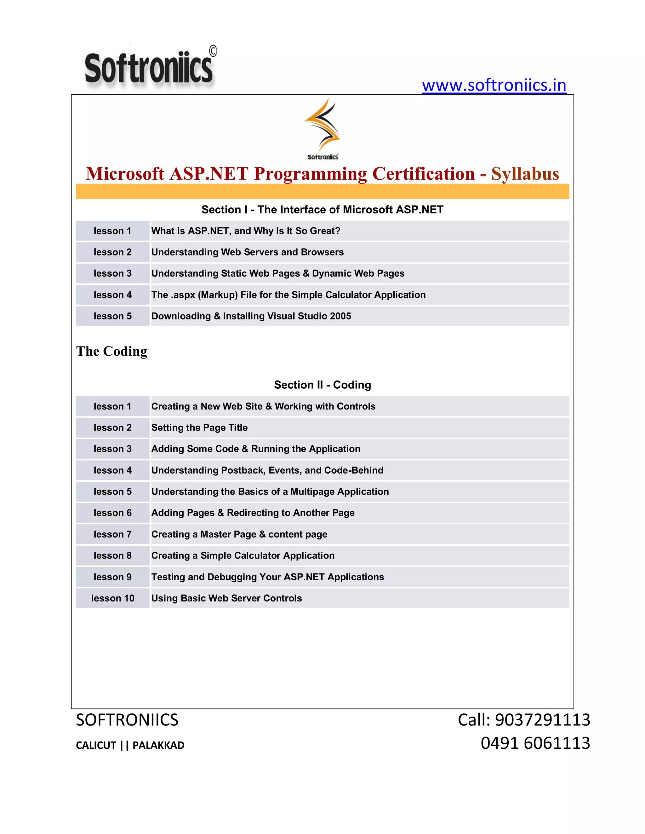 www.softroniics.in
SOFTRONIICS Call: 9037291113
CALICUT || PALAKKAD 0491 6061113
Microsoft ASP.NET Programming Certification - Syllabus
Section I - The Interface of Microsoft ASP.NET
lesson 1 What Is ASP.NET, and Why Is It So Great?
lesson 2 Understanding Web Servers and Browsers
lesson 3 Understanding Static Web Pages & Dynamic Web Pages
lesson 4 The .aspx (Markup) File for the Simple Calculator Application
lesson 5 Downloading & Installing Visual Studio 2005
The Coding
Section II - Coding
lesson 1 Creating a New Web Site & Working with Controls
lesson 2 Setting the Page Title
lesson 3 Adding Some Code & Running the Application
lesson 4 Understanding Postback, Events, and Code-Behind
lesson 5 Understanding the Basics of a Multipage Application
lesson 6 Adding Pages & Redirecting to Another Page
lesson 7 Creating a Master Page & content page
lesson 8 Creating a Simple Calculator Application
lesson 9 Testing and Debugging Your ASP.NET Applications
lesson 10 Using Basic Web Server Controls
 