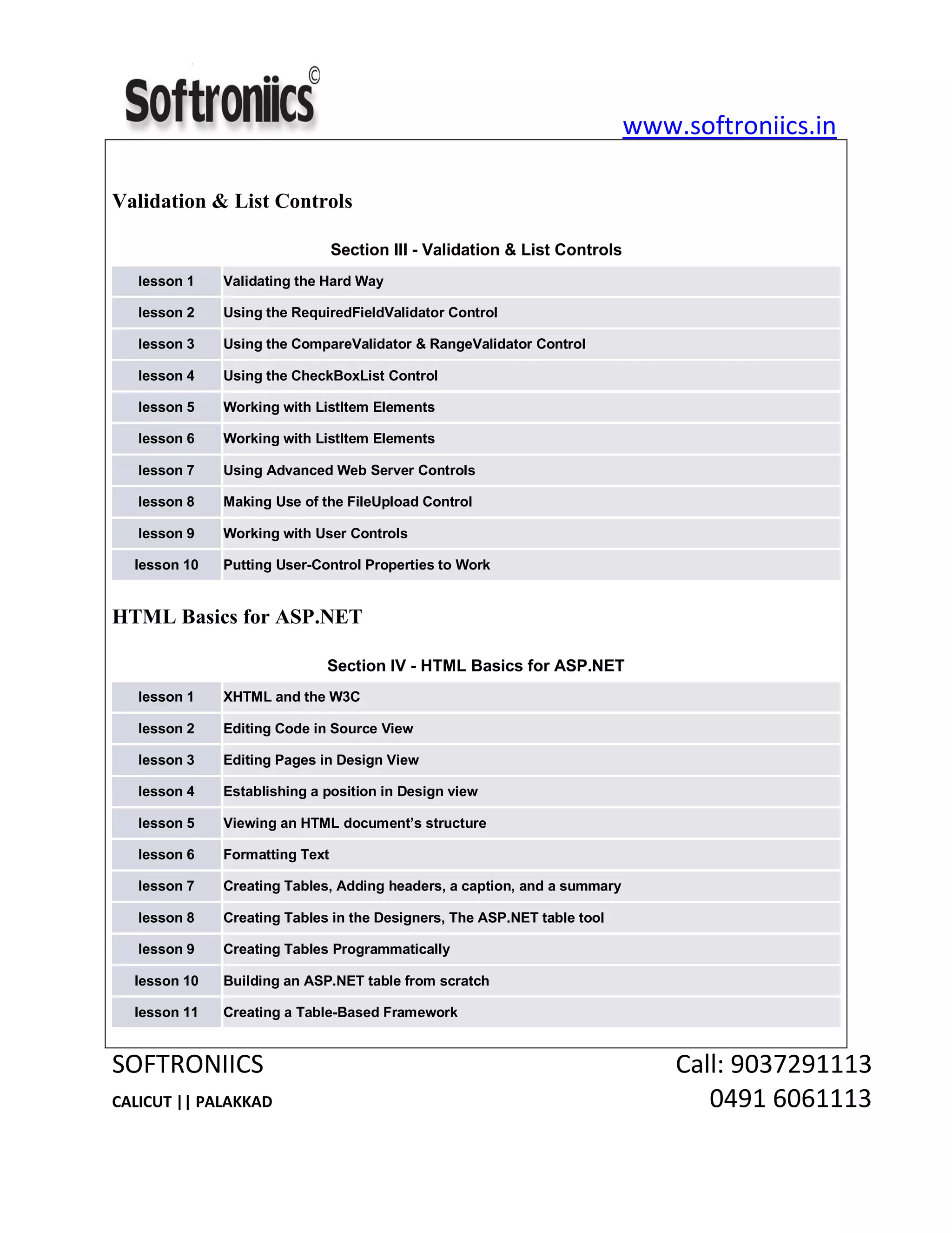 www.softroniics.in
SOFTRONIICS Call: 9037291113
CALICUT || PALAKKAD 0491 6061113
Validation & List Controls
Section III - Validation & List Controls
lesson 1 Validating the Hard Way
lesson 2 Using the RequiredFieldValidator Control
lesson 3 Using the CompareValidator & RangeValidator Control
lesson 4 Using the CheckBoxList Control
lesson 5 Working with ListItem Elements
lesson 6 Working with ListItem Elements
lesson 7 Using Advanced Web Server Controls
lesson 8 Making Use of the FileUpload Control
lesson 9 Working with User Controls
lesson 10 Putting User-Control Properties to Work
HTML Basics for ASP.NET
Section IV - HTML Basics for ASP.NET
lesson 1 XHTML and the W3C
lesson 2 Editing Code in Source View
lesson 3 Editing Pages in Design View
lesson 4 Establishing a position in Design view
lesson 5 Viewing an HTML document’s structure
lesson 6 Formatting Text
lesson 7 Creating Tables, Adding headers, a caption, and a summary
lesson 8 Creating Tables in the Designers, The ASP.NET table tool
lesson 9 Creating Tables Programmatically
lesson 10 Building an ASP.NET table from scratch
lesson 11 Creating a Table-Based Framework
 