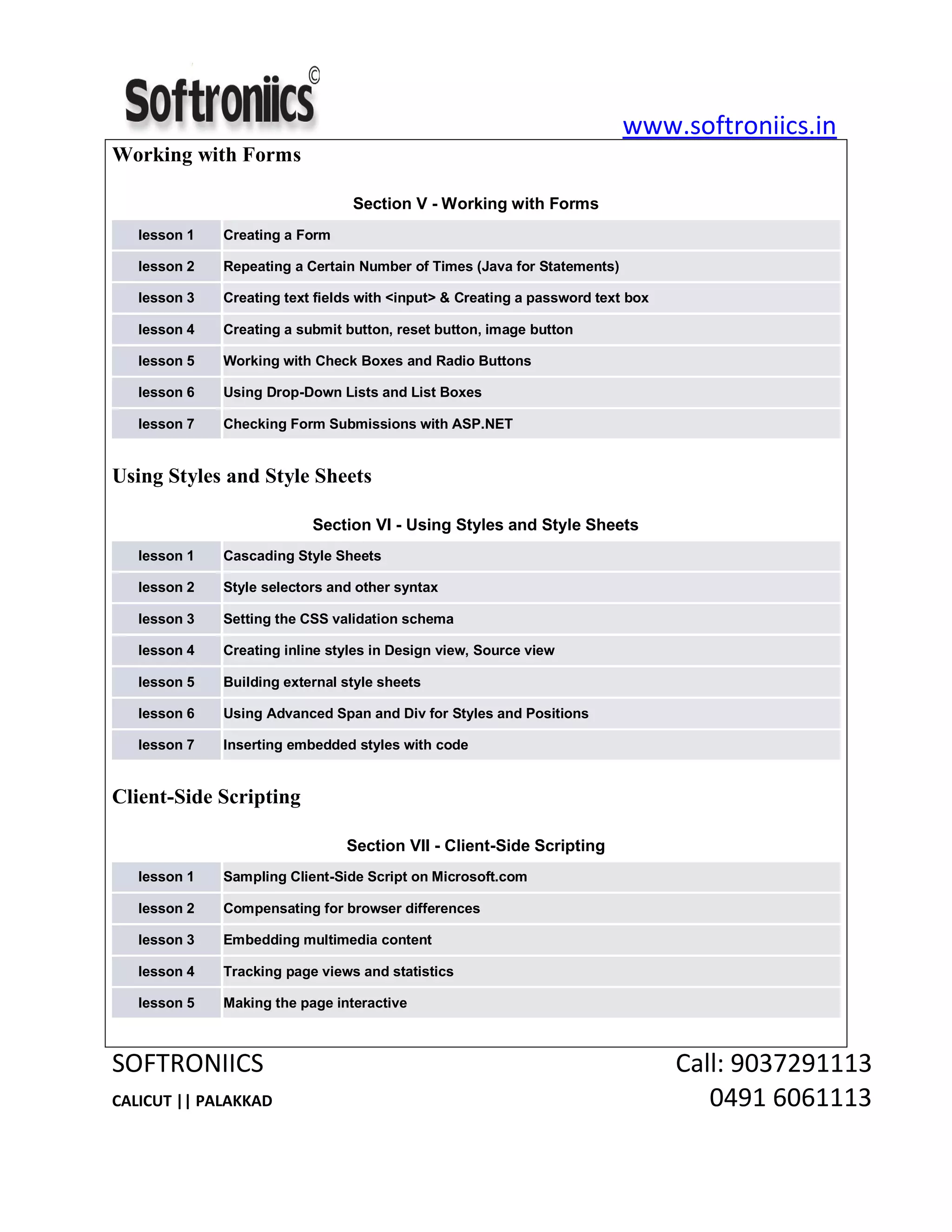 www.softroniics.in
SOFTRONIICS Call: 9037291113
CALICUT || PALAKKAD 0491 6061113
Working with Forms
Section V - Working with Forms
lesson 1 Creating a Form
lesson 2 Repeating a Certain Number of Times (Java for Statements)
lesson 3 Creating text fields with <input> & Creating a password text box
lesson 4 Creating a submit button, reset button, image button
lesson 5 Working with Check Boxes and Radio Buttons
lesson 6 Using Drop-Down Lists and List Boxes
lesson 7 Checking Form Submissions with ASP.NET
Using Styles and Style Sheets
Section VI - Using Styles and Style Sheets
lesson 1 Cascading Style Sheets
lesson 2 Style selectors and other syntax
lesson 3 Setting the CSS validation schema
lesson 4 Creating inline styles in Design view, Source view
lesson 5 Building external style sheets
lesson 6 Using Advanced Span and Div for Styles and Positions
lesson 7 Inserting embedded styles with code
Client-Side Scripting
Section VII - Client-Side Scripting
lesson 1 Sampling Client-Side Script on Microsoft.com
lesson 2 Compensating for browser differences
lesson 3 Embedding multimedia content
lesson 4 Tracking page views and statistics
lesson 5 Making the page interactive
 