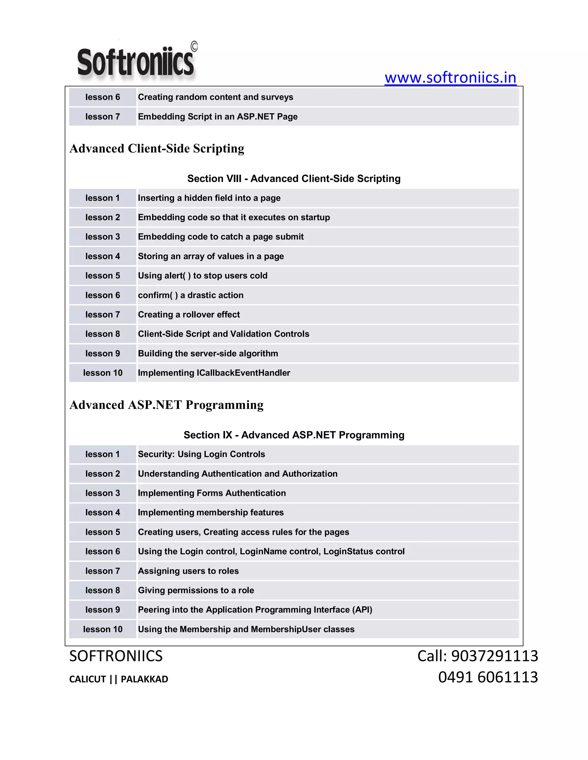 www.softroniics.in
SOFTRONIICS Call: 9037291113
CALICUT || PALAKKAD 0491 6061113
lesson 6 Creating random content and surveys
lesson 7 Embedding Script in an ASP.NET Page
Advanced Client-Side Scripting
Section VIII - Advanced Client-Side Scripting
lesson 1 Inserting a hidden field into a page
lesson 2 Embedding code so that it executes on startup
lesson 3 Embedding code to catch a page submit
lesson 4 Storing an array of values in a page
lesson 5 Using alert( ) to stop users cold
lesson 6 confirm( ) a drastic action
lesson 7 Creating a rollover effect
lesson 8 Client-Side Script and Validation Controls
lesson 9 Building the server-side algorithm
lesson 10 Implementing ICallbackEventHandler
Advanced ASP.NET Programming
Section IX - Advanced ASP.NET Programming
lesson 1 Security: Using Login Controls
lesson 2 Understanding Authentication and Authorization
lesson 3 Implementing Forms Authentication
lesson 4 Implementing membership features
lesson 5 Creating users, Creating access rules for the pages
lesson 6 Using the Login control, LoginName control, LoginStatus control
lesson 7 Assigning users to roles
lesson 8 Giving permissions to a role
lesson 9 Peering into the Application Programming Interface (API)
lesson 10 Using the Membership and MembershipUser classes
 
