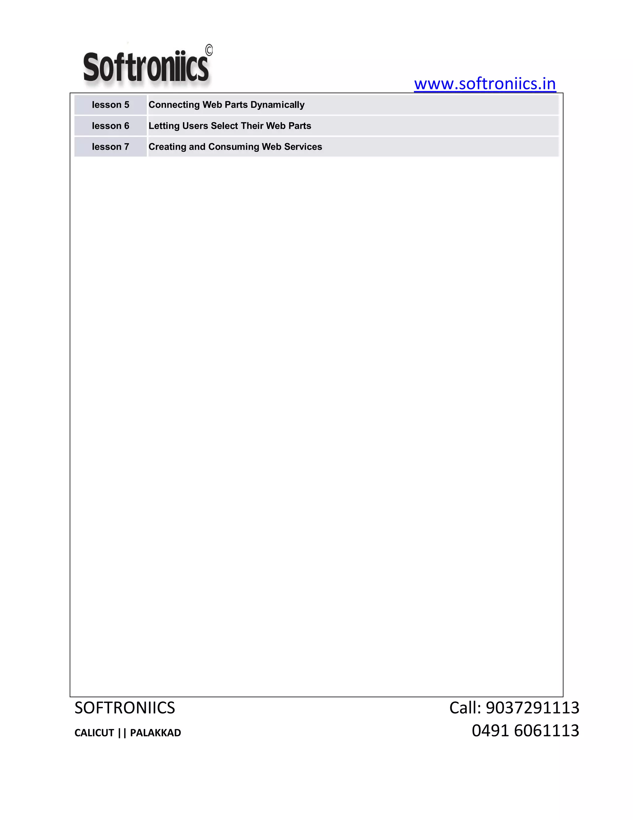 www.softroniics.in
SOFTRONIICS Call: 9037291113
CALICUT || PALAKKAD 0491 6061113
lesson 5 Connecting Web Parts Dynamically
lesson 6 Letting Users Select Their Web Parts
lesson 7 Creating and Consuming Web Services
 