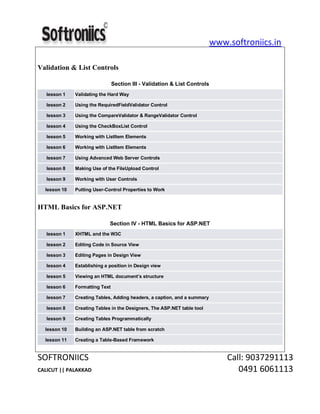 www.softroniics.in
SOFTRONIICS Call: 9037291113
CALICUT || PALAKKAD 0491 6061113
Validation & List Controls
Section III - Validation & List Controls
lesson 1 Validating the Hard Way
lesson 2 Using the RequiredFieldValidator Control
lesson 3 Using the CompareValidator & RangeValidator Control
lesson 4 Using the CheckBoxList Control
lesson 5 Working with ListItem Elements
lesson 6 Working with ListItem Elements
lesson 7 Using Advanced Web Server Controls
lesson 8 Making Use of the FileUpload Control
lesson 9 Working with User Controls
lesson 10 Putting User-Control Properties to Work
HTML Basics for ASP.NET
Section IV - HTML Basics for ASP.NET
lesson 1 XHTML and the W3C
lesson 2 Editing Code in Source View
lesson 3 Editing Pages in Design View
lesson 4 Establishing a position in Design view
lesson 5 Viewing an HTML document’s structure
lesson 6 Formatting Text
lesson 7 Creating Tables, Adding headers, a caption, and a summary
lesson 8 Creating Tables in the Designers, The ASP.NET table tool
lesson 9 Creating Tables Programmatically
lesson 10 Building an ASP.NET table from scratch
lesson 11 Creating a Table-Based Framework
 