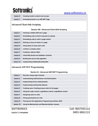 www.softroniics.in
SOFTRONIICS Call: 9037291113
CALICUT || PALAKKAD 0491 6061113
lesson 6 Creating random content and surveys
lesson 7 Embedding Script in an ASP.NET Page
Advanced Client-Side Scripting
Section VIII - Advanced Client-Side Scripting
lesson 1 Inserting a hidden field into a page
lesson 2 Embedding code so that it executes on startup
lesson 3 Embedding code to catch a page submit
lesson 4 Storing an array of values in a page
lesson 5 Using alert( ) to stop users cold
lesson 6 confirm( ) a drastic action
lesson 7 Creating a rollover effect
lesson 8 Client-Side Script and Validation Controls
lesson 9 Building the server-side algorithm
lesson 10 Implementing ICallbackEventHandler
Advanced ASP.NET Programming
Section IX - Advanced ASP.NET Programming
lesson 1 Security: Using Login Controls
lesson 2 Understanding Authentication and Authorization
lesson 3 Implementing Forms Authentication
lesson 4 Implementing membership features
lesson 5 Creating users, Creating access rules for the pages
lesson 6 Using the Login control, LoginName control, LoginStatus control
lesson 7 Assigning users to roles
lesson 8 Giving permissions to a role
lesson 9 Peering into the Application Programming Interface (API)
lesson 10 Using the Membership and MembershipUser classes
 