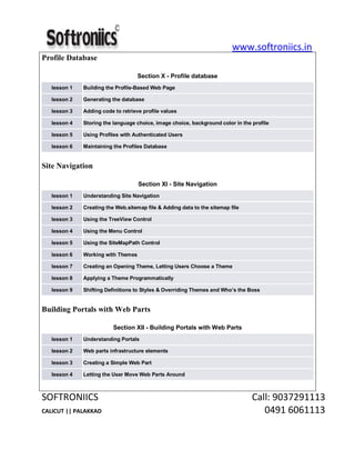 www.softroniics.in
SOFTRONIICS Call: 9037291113
CALICUT || PALAKKAD 0491 6061113
Profile Database
Section X - Profile database
lesson 1 Building the Profile-Based Web Page
lesson 2 Generating the database
lesson 3 Adding code to retrieve profile values
lesson 4 Storing the language choice, image choice, background color in the profile
lesson 5 Using Profiles with Authenticated Users
lesson 6 Maintaining the Profiles Database
Site Navigation
Section XI - Site Navigation
lesson 1 Understanding Site Navigation
lesson 2 Creating the Web.sitemap file & Adding data to the sitemap file
lesson 3 Using the TreeView Control
lesson 4 Using the Menu Control
lesson 5 Using the SiteMapPath Control
lesson 6 Working with Themes
lesson 7 Creating an Opening Theme, Letting Users Choose a Theme
lesson 8 Applying a Theme Programmatically
lesson 9 Shifting Definitions to Styles & Overriding Themes and Who’s the Boss
Building Portals with Web Parts
Section XII - Building Portals with Web Parts
lesson 1 Understanding Portals
lesson 2 Web parts infrastructure elements
lesson 3 Creating a Simple Web Part
lesson 4 Letting the User Move Web Parts Around
 