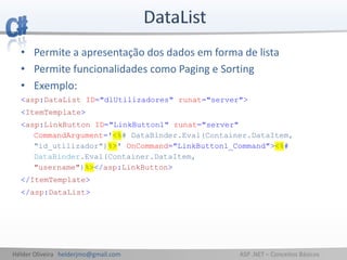 Hélder Oliveira helderjmo@gmail.com ASP .NET – Conceitos Básicos
• Permite a apresentação dos dados em forma de lista
• Permite funcionalidades como Paging e Sorting
• Exemplo:
<asp:DataList ID="dlUtilizadores" runat="server">
<ItemTemplate>
<asp:LinkButton ID="LinkButton1" runat="server"
CommandArgument='<%# DataBinder.Eval(Container.DataItem,
"id_utilizador")%>' OnCommand="LinkButton1_Command"><%#
DataBinder.Eval(Container.DataItem,
"username")%></asp:LinkButton>
</ItemTemplate>
</asp:DataList>
 