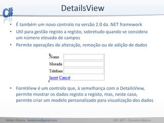 Hélder Oliveira helderjmo@gmail.com ASP .NET – Conceitos Básicos
• É também um novo controlo na versão 2.0 da .NET framework
• Util para gestão registo a registo, sobretudo quando se considera
um número elevado de campos
• Permite operações de alteração, remoção ou de adição de dados
• FormView é um controlo que, à semelhança com o DetailsView,
permite mostrar os dados registo a registo, mas, neste caso,
permite criar um modelo personalizado para visualização dos dados
 