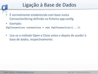 Hélder Oliveira helderjmo@gmail.com ASP .NET – Conceitos Básicos
• É normalmente estabelecida com base numa
ConnectionString definida no ficheiro app.config
• Exemplo:
SqlConnection connection = new SqlConnection([...])
• Usa-se o método Open e Close antes e depois de aceder à
base de dados, respectivamente.
 