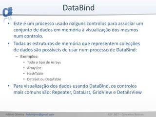 Hélder Oliveira helderjmo@gmail.com ASP .NET – Conceitos Básicos
• Este é um processo usado nalguns controlos para associar um
conjunto de dados em memória à visualização dos mesmos
num controlo.
• Todas as estruturas de memória que representem colecções
de dados são possíveis de usar num processo de DataBind:
– Exemplos:
• Todo o tipo de Arrays
• ArrayList
• HashTable
• DataSet ou DataTable
• Para visualização dos dados usando DataBind, os controlos
mais comuns são: Repeater, DataList, GridView e DetailsView
 