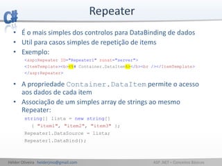 Hélder Oliveira helderjmo@gmail.com ASP .NET – Conceitos Básicos
• É o mais simples dos controlos para DataBinding de dados
• Util para casos simples de repetição de items
• Exemplo:
<asp:Repeater ID="Repeater1" runat="server">
<ItemTemplate><b><%# Container.DataItem%></b><br /></ItemTemplate>
</asp:Repeater>
• A propriedade Container.DataItem permite o acesso
aos dados de cada item
• Associação de um simples array de strings ao mesmo
Repeater:
string[] lista = new string[]
{ "item1", "item2", "item3" };
Repeater1.DataSource = lista;
Repeater1.DataBind();
 
