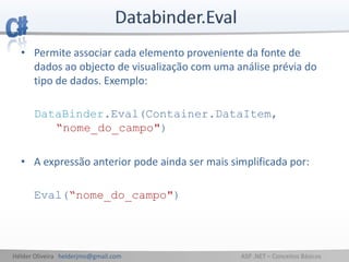 Hélder Oliveira helderjmo@gmail.com ASP .NET – Conceitos Básicos
• Permite associar cada elemento proveniente da fonte de
dados ao objecto de visualização com uma análise prévia do
tipo de dados. Exemplo:
DataBinder.Eval(Container.DataItem,
“nome_do_campo")
• A expressão anterior pode ainda ser mais simplificada por:
Eval(“nome_do_campo")
 