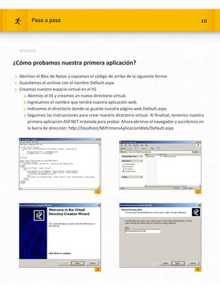 Paso a paso                                                                                   10




  /html


¿Cómo probamos nuestra primera aplicación?

1.	 Abrimos el Bloc de Notas y copiamos el código de arriba de la siguiente forma:
2.	 Guardamos el archivo con el nombre Default.aspx.
3.	 Creamos nuestro espacio virtual en el IIS
     a.	Abrimos el IIS y creamos un nuevo directorio virtual.
     b.	Ingresamos el nombre que tendrá nuestra aplicación web.
     c.	Indicamos el directorio donde se guarda nuestra página web Default.aspx.
     d.	Seguimos las instrucciones para crear nuestro directorio virtual. Al finalizar, tenemos nuestra
       primera aplicación ASP.NET instalada para probar. Ahora abrimos el navegador y escribimos en
       la barra de dirección: http://localhost/MiPrimeraAplicacionWeb/Default.aspx




                                                1                                                  2




                                                a                                                  b
 