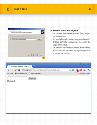 Paso a paso                                                    11




                  En pantalla vemos tres objetos
                  1.	 Un TextBox llamado txtNombre (para ingre-
                      sar un nombre).
                  2.	 Un botón llamado btnAceptar con el evento
                      OnClick definido (ejecutamos la acción de
                      pegar contenido).
                  3.	 Un label de resultados llamado lblResultado
                      (mostramos los resultados luego de ejecutar
                      el evento del botón).

              c
 