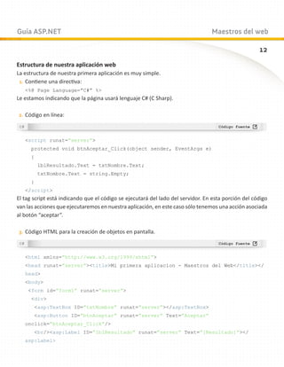 Guía ASP.NET                                                                     Maestros del web

                                                                                                     12
Estructura de nuestra aplicación web
La estructura de nuestra primera aplicación es muy simple.
 1.	 Contiene una directiva:
   %@ Page Language=”C#” %
Le estamos indicando que la página usará lenguaje C# (C Sharp).

2.	 Código en línea:



   script runat=”server”
      protected void btnAceptar_Click(object sender, EventArgs e)
      {
          lblResultado.Text = txtNombre.Text;
          txtNombre.Text = string.Empty;
      }
   /script
El tag script está indicando que el código se ejecutará del lado del servidor. En esta porción del código
van las acciones que ejecutaremos en nuestra aplicación, en este caso sólo tenemos una acción asociada
al botón “aceptar”.

3.	 Código HTML para la creación de objetos en pantalla.



   html xmlns=”http://www.w3.org/1999/xhtml”
   head runat=”server”titleMi primera aplicacion - Maestros del Web/title/
   head
   body
    form id=”form1” runat=”server”
      div
       asp:TextBox ID=”txtNombre” runat=”server”/asp:TextBox
       asp:Button ID=”btnAceptar” runat=”server” Text=”Aceptar”
   onclick=”btnAceptar_Click”/
       br/asp:Label ID=”lblResultado” runat=”server” Text=”[Resultado]”/
   asp:Label
 