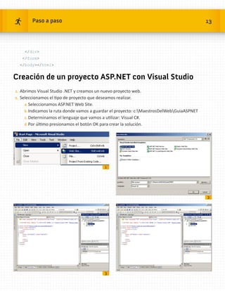 Paso a paso                                                                        13




     /div
   /form
  /body/html


Creación de un proyecto ASP.NET con Visual Studio
1.	 Abrimos Visual Studio .NET y creamos un nuevo proyecto web.
2.	 Seleccionamos el tipo de proyecto que deseamos realizar.
    a.	Seleccionamos ASP.NET Web Site.
    b.	Indicamos la ruta donde vamos a guardar el proyecto: c:MaestrosDelWebGuiaASPNET
    c.	Determinamos el lenguaje que vamos a utilizar: Visual C#.
    d.	Por último presionamos el botón OK para crear la solución.




                                              1




                                                                                           2




                                              3
 
