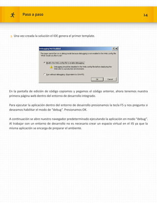Paso a paso                                                                              14




3.	 Una vez creada la solución el IDE genera el primer template.




En la pantalla de edición de código copiamos y pegamos el código anterior, ahora tenemos nuestra
primera página web dentro del entorno de desarrollo integrado.

Para ejecutar la aplicación dentro del entorno de desarrollo presionamos la tecla F5 y nos pregunta si
deseamos habilitar el modo de “debug”. Presionamos OK.

A continuación se abre nuestro navegador predeterminado ejecutando la aplicación en modo “debug”.
Al trabajar con un entorno de desarrollo no es necesario crear un espacio virtual en el IIS ya que la
misma aplicación se encarga de preparar el ambiente.
 