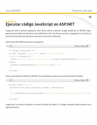 Guía ASP.NET                                                                    Maestros del web

                                                                                                   16
Capítulo 3
Ejecutar código JavaScript en ASP.NET
Luego de crear la primera aplicación web ahora vamos a ejecutar código JavaScript en ASP.NET agre-
gando funcionalidad JavaScript a la ya codificada en C#. Una forma sencilla es agregando un atributo al
control del servidor que deseamos ejecute una función JavaScript.

Dentro del TAG HEAD escribimos lo siguiente:



   %--Codigo JavaScript--%
   script language=”javascript” type=”text/javascript”
    function fnAceptar() {
     alert(‘El Contenido del TextBox es: ‘ + document.getElementById(“txtNombre”).
   value);
     document.getElementById(“txtNombre”).value = ‘’;
    }
   /script


Ahora necesitamos indicarle a ASP.NET que necesitamos ejecutar esa función desde el botón.



   script runat=”server”
    protected void Page_Load(object sender, EventArgs e)
    {
     this.btnAceptar.Attributes.Add(“OnClick”, “javascript:return fnAceptar();”);
    }
   /script


Asignamos la función fnAceptar al evento OnClick del botón. El código completo debe quedar de la
siguiente forma:
 